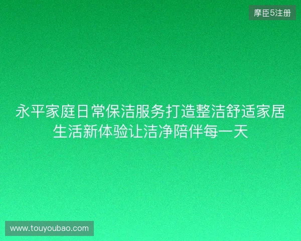 永平家庭日常保洁服务打造整洁舒适家居生活新体验让洁净陪伴每一天