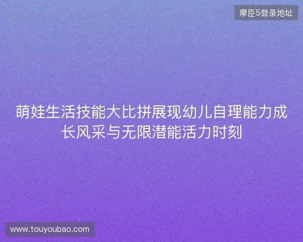 萌娃生活技能大比拼展现幼儿自理能力成长风采与无限潜能活力时刻
