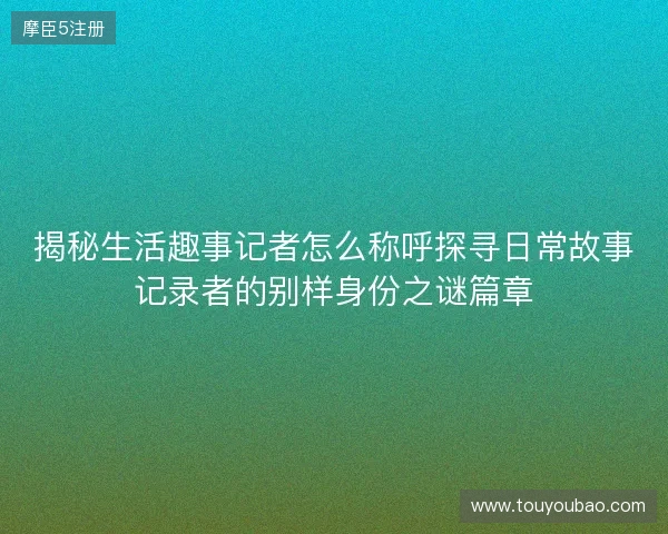 揭秘生活趣事记者怎么称呼探寻日常故事记录者的别样身份之谜篇章
